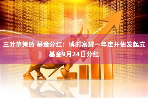 三叶草策略 基金分红：博时富耀一年定开债发起式基金9月24日分红