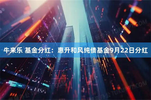 牛来乐 基金分红：惠升和风纯债基金9月22日分红