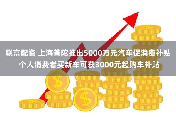 联富配资 上海普陀推出5000万元汽车促消费补贴 个人消费者买新车可获3000元起购车补贴