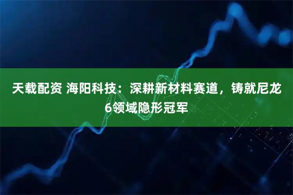 天载配资 海阳科技：深耕新材料赛道，铸就尼龙6领域隐形冠军