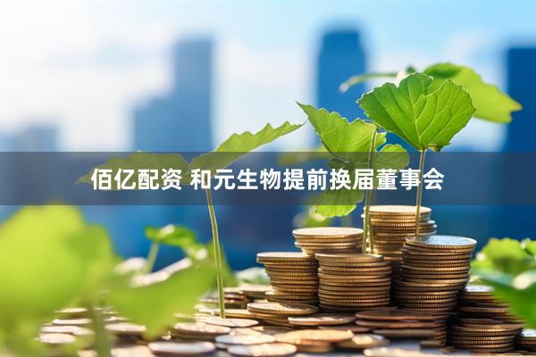 佰亿配资 和元生物提前换届董事会