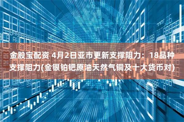 金股宝配资 4月2日亚市更新支撑阻力：18品种支撑阻力(金银铂钯原油天然气铜及十大货币对)