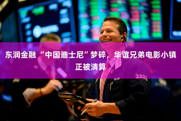 东润金融 “中国迪士尼”梦碎，华谊兄弟电影小镇正被清算