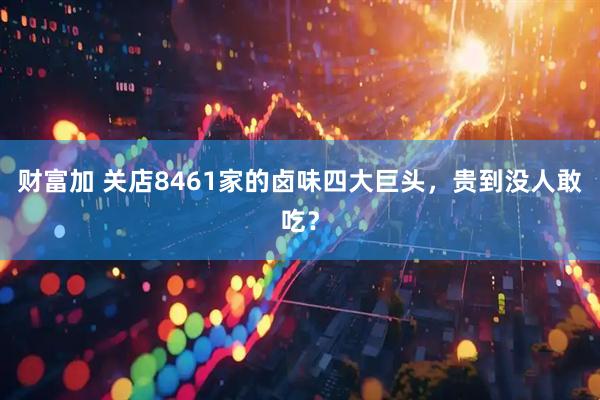 财富加 关店8461家的卤味四大巨头，贵到没人敢吃？
