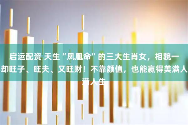 启运配资 天生“凤凰命”的三大生肖女，相貌一般却旺子、旺夫、又旺财！不靠颜值，也能赢得美满人生