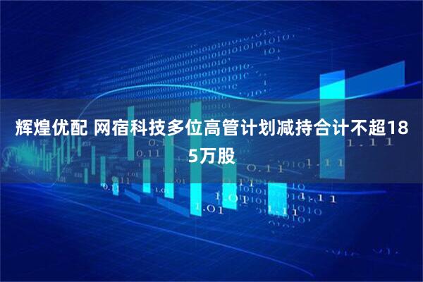 辉煌优配 网宿科技多位高管计划减持合计不超185万股