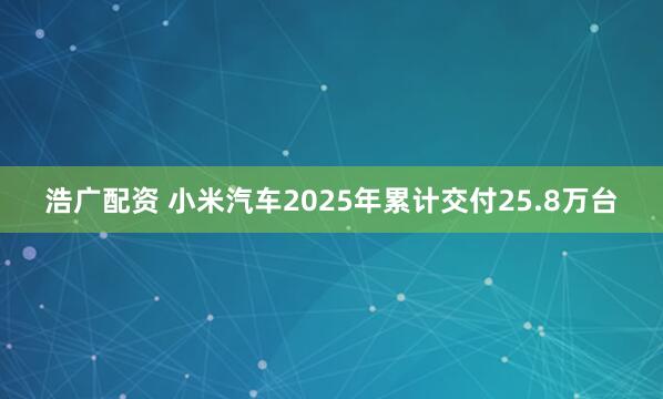 浩广配资 小米汽车2025年累计交付25.8万台
