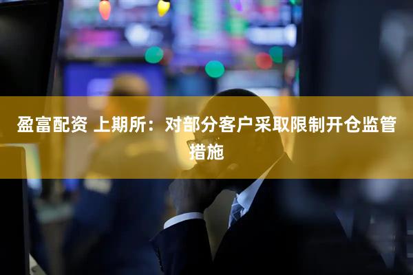 盈富配资 上期所：对部分客户采取限制开仓监管措施