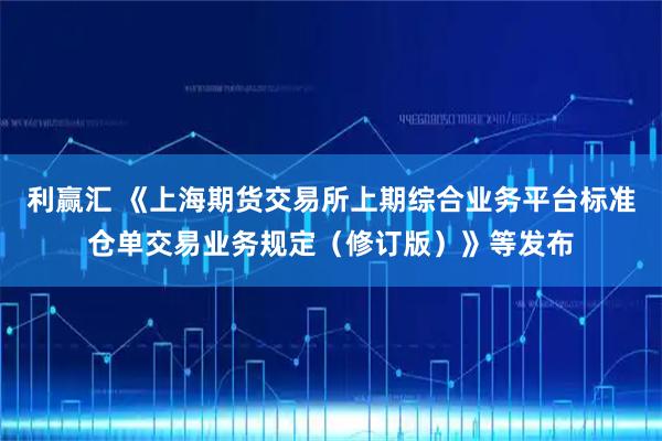 利赢汇 《上海期货交易所上期综合业务平台标准仓单交易业务规定（修订版）》等发布