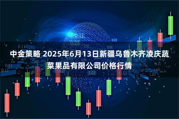 中金策略 2025年6月13日新疆乌鲁木齐凌庆蔬菜果品有限公司价格行情