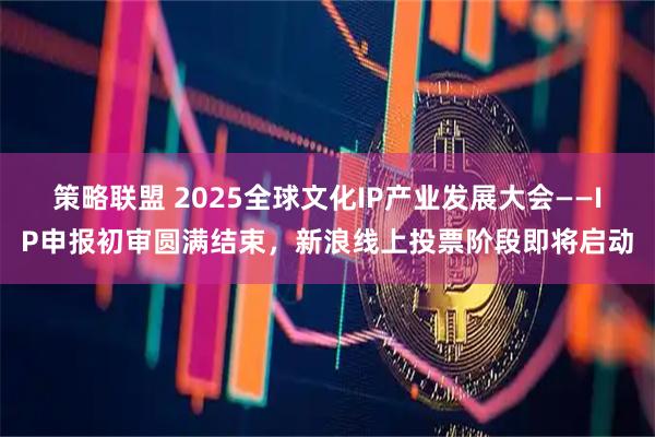 策略联盟 2025全球文化IP产业发展大会——IP申报初审圆满结束，新浪线上投票阶段即将启动