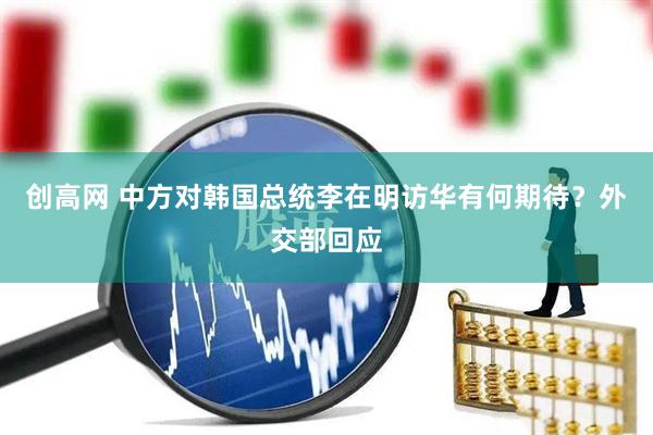 创高网 中方对韩国总统李在明访华有何期待？外交部回应