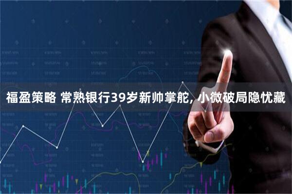 福盈策略 常熟银行39岁新帅掌舵, 小微破局隐忧藏