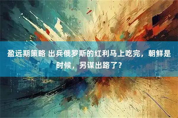 盈远期策略 出兵俄罗斯的红利马上吃完，朝鲜是时候，另谋出路了？