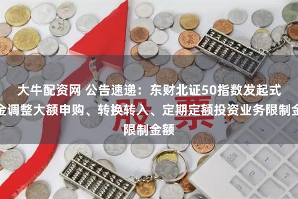 大牛配资网 公告速递：东财北证50指数发起式基金调整大额申购、转换转入、定期定额投资业务限制金额
