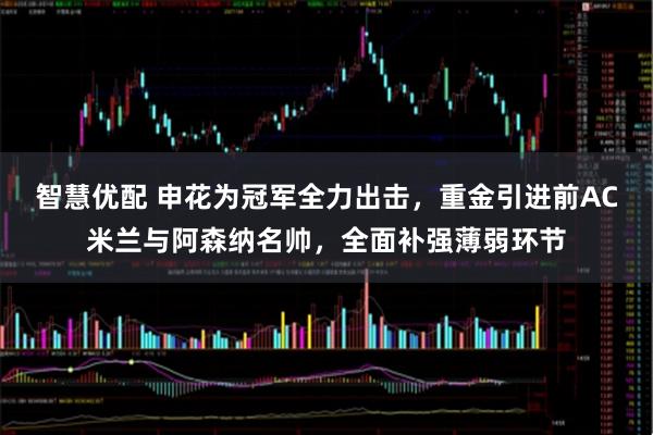 智慧优配 申花为冠军全力出击，重金引进前AC米兰与阿森纳名帅，全面补强薄弱环节