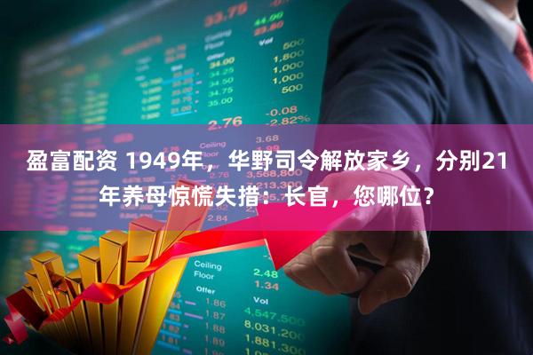 盈富配资 1949年，华野司令解放家乡，分别21年养母惊慌失措：长官，您哪位？