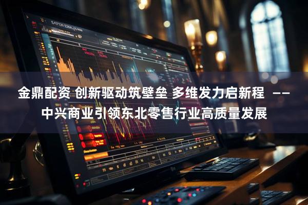 金鼎配资 创新驱动筑壁垒 多维发力启新程  ——中兴商业引领东北零售行业高质量发展