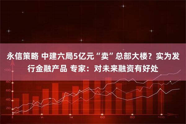 永信策略 中建六局5亿元“卖”总部大楼？实为发行金融产品 专家：对未来融资有好处