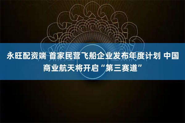 永旺配资端 首家民营飞船企业发布年度计划 中国商业航天将开启“第三赛道”