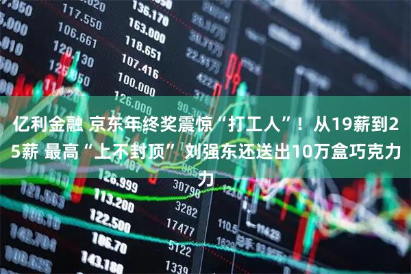 亿利金融 京东年终奖震惊“打工人”！从19薪到25薪 最高“上不封顶” 刘强东还送出10万盒巧克力