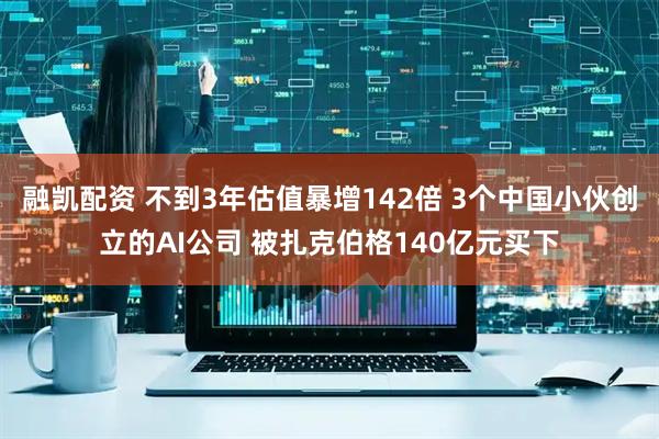 融凯配资 不到3年估值暴增142倍 3个中国小伙创立的AI公司 被扎克伯格140亿元买下