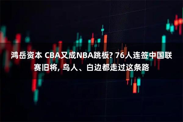 鸿岳资本 CBA又成NBA跳板? 76人连签中国联赛旧将, 鸟人、白边都走过这条路